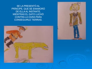 SE LA PRESENTÓ AL
PRÍNCIPE, QUE SE ENAMORÓ
   DE ELLA AL INSTANTE,
 MIENTRAS EL GATO LUCHÓ
  CONTRA LA OGRA PARA
  CONSEGUIRLE TIERRAS.
 