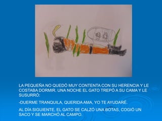 LA PEQUEÑA NO QUEDÓ MUY CONTENTA CON SU HERENCIA Y LE
COSTABA DORMIR. UNA NOCHE EL GATO TREPÓ A SU CAMA Y LE
SUSURRÓ:
-DUERME TRANQUILA, QUERIDA AMA, YO TE AYUDARÉ.
AL DÍA SIGUIENTE, EL GATO SE CALZÓ UNA BOTAS, COGIÓ UN
SACO Y SE MARCHÓ AL CAMPO.
 
