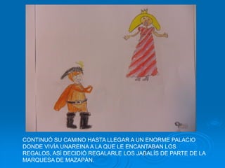 CONTINUÓ SU CAMINO HASTA LLEGAR A UN ENORME PALACIO
DONDE VIVÍA UNAREINA A LA QUE LE ENCANTABAN LOS
REGALOS, ASÍ DECIDIÓ REGALARLE LOS JABALÍS DE PARTE DE LA
MARQUESA DE MAZAPÁN.
 