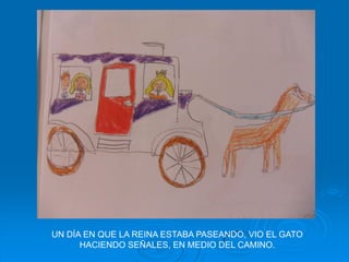 UN DÍA EN QUE LA REINA ESTABA PASEANDO, VIO EL GATO
      HACIENDO SEÑALES, EN MEDIO DEL CAMINO.
 