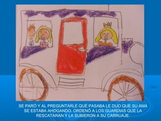 SE PARÓ Y AL PREGUNTARLE QUÉ PASABA LE DIJO QUE SU AMA
  SE ESTABA AHOGANDO. ORDENÓ A LOS GUARDIAS QUE LA
       RESCATARAN Y LA SUBIERON A SU CARRUAJE.
 