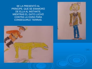 SE LA PRESENTÓ AL
PRÍNCIPE, QUE SE ENAMORÓ
   DE ELLA AL INSTANTE,
 MIENTRAS EL GATO LUCHÓ
  CONTRA LA OGRA PARA
  CONSEGUIRLE TIERRAS.
 