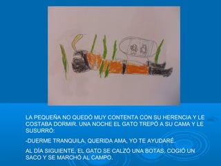 LA PEQUEÑA NO QUEDÓ MUY CONTENTA CON SU HERENCIA Y LE
COSTABA DORMIR. UNA NOCHE EL GATO TREPÓ A SU CAMA Y LE
SUSURRÓ:
-DUERME TRANQUILA, QUERIDA AMA, YO TE AYUDARÉ.
AL DÍA SIGUIENTE, EL GATO SE CALZÓ UNA BOTAS, COGIÓ UN
SACO Y SE MARCHÓ AL CAMPO.
 