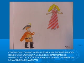 CONTINUÓ SU CAMINO HASTA LLEGAR A UN ENORME PALACIO
DONDE VIVÍA UNAREINA A LA QUE LE ENCANTABAN LOS
REGALOS, ASÍ DECIDIÓ REGALARLE LOS JABALÍS DE PARTE DE
LA MARQUESA DE MAZAPÁN.
 