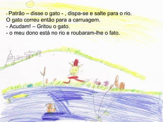- Patrão– disse o gato - , dispa-se e salte para o rio.
O gato correu então para a carruagem.
- Acudam! – Gritou o gato.
- o meu dono está no rio e roubaram-lhe o fato.
 