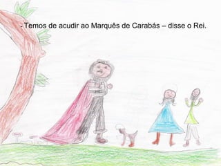 - Temos   de acudir ao Marquês de Carabás – disse o Rei.
 