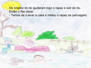 Os criados do rei ajudaram logo o rapaz a sair do rio.
Então o Rei disse:
- Temos de o levar a casa e meteu o rapaz na carruagem.
 