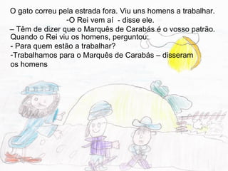 O gato correu pela estrada fora. Viu uns homens a trabalhar.
                -O Rei vem aí - disse ele.
– Têm de dizer que o Marquês de Carabás é o vosso patrão.
Quando o Rei viu os homens, perguntou:
- Para quem estão a trabalhar?
-Trabalhamos para o Marquês de Carabás – disseram
os homens
 