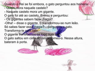 Quando o Rei se foi embora, o gato perguntou aos homens:
- Quem mora naquele castelo?
- Naquele castelo mora um gigante.
O gato foi até ao castelo. Entrou e perguntou:
- Os gigantes sabem fazer magia?
-Olha! – disse o gigante. E transformou-se num leão.
Só sabes fazer essa magia? – perguntou o gato.
Transforma-te num rato.
O gigante transformou-se logo num rato.
O gato saltou em cima do rato e comeu-o. Nessa altura,
bateram à porta.
 