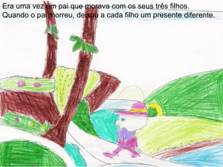 Era uma vez um pai que morava com os seus três filhos.
Quando o pai morreu, deixou a cada filho um presente diferente.
 