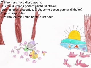 O filho mais novo disse assim:
-Os meus irmãos podem ganhar dinheiro
 com os seus presentes. E eu, como posso ganhar dinheiro?
O gato respondeu:
- Patrão, dê-me umas botas e um saco.
 