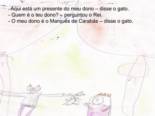 - Aqui
     está um presente do meu dono – disse o gato.
- Quem é o teu dono? – perguntou o Rei.
- O meu dono é o Marquês de Carabás – disse o gato.
 