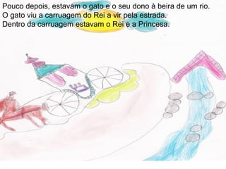 Pouco depois, estavam o gato e o seu dono à beira de um rio.
O gato viu a carruagem do Rei a vir pela estrada.
Dentro da carruagem estavam o Rei e a Princesa.
 