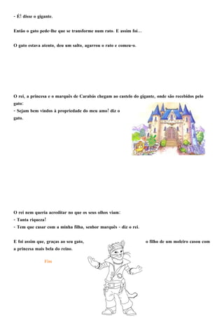 - ! .É disse o gigante
- . …Então o gato pede lhe que se transforme num rato E assim foi
, , - .O gato estava atento deu um salto agarrou o rato e comeu o
, ,O rei a princesa e o marquês de Carabás chegam ao castelo do gigante onde são recebidos pelo
:gato
- !Sejam bem vindos à propriedade do meu amo diz o
.gato
:O rei nem queria acreditar no que os seus olhos viam
- !Tanta riqueza
- , - .Tem que casar com a minha filha senhor marquês diz o rei
, ,E foi assim que graças ao seu gato o filho de um moleiro casou com
.a princesa mais bela do reino
Fim
 