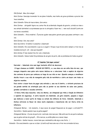 3


      Olá Zorbas! …Meu Caro amigo!

      Gato Zorbas- Desculpa incomodar-te em pleno trabalho, mas tenho um grave problema e preciso dos

      teus conselhos.

      Gato Colonello- Estou às tuas ordens, Caro amico

      Gato Zorbas- …obrigado!! Agora vou contar-lhe da acidentada chegada da gaivota…coitada se visse o

      seu estado lastimável e as promessas que se viu obrigada a fazer-me…!… nem você calcula!!! (conta em

      voz baixa o sucedido)

      Gato Colonello-… Porca miséria!... É preciso ajudar essa pobre gaivota para que possa continuar o seu

      voo.

      Gato Zorbas- Sim, mas como?

      Gato Secretário- O melhor é consultar o Sabetudo!

      Gato Colonello- Era exactamente o que eu ia sugerir. Porque é que há-de estar sempre a tirar-me as

      miadelas da boca?...oh! …mas que maçada!!!

      Gato Zorbas- É isso mesmo! Vou ter com o Sabetudo.

      Gato Colonello- Vamos todos! Os problemas de um gato do porto, são os problemas de todos os gatos!



                                         6º Capitulo “Um lugar curioso”

      Narrador - Sabetudo vivia num lugar bastante difícil de descrever.

       O lugar chamava se HARRY – BAZAR DO PORTO, e o seu dono era um velho lobo-do-mar, que

      navegou cinquenta anos pelos sete mares dedicou-se a coleccionar toda a espécie de objectos

      das centenas de poros que conheceu ao longo da sua vida no mar. Quando começou a envelhecer

      decidiu trocar a sua vida de navegante pela vida de marinheiro e abriu um bazar com todos os

      objectos reunidos.

      Para visitar o bazar havia de pagar uma entrada e, uma vez lá dentro, o visitante precisava de

      um grande sentido de orientação para não se perder no seu labirinto de salas sem janelas,

      grandes corredores e escadas estreitas.

       O Harry tinha duas mascotes. Uma era Matias, um chimpanzé que tinha a função de bilheteiro

      e vigilante de segurança. A outra mascote era Sabetudo, um gato cinzento, pequeno e magro

      que dedicava a maior parte do tempo ao estudo dos milhares de livros. Colonello, Sabetudo e

      Zorbas entraram no Bazar de rabos muito empinados e lamentaram não ver Harry atrás da

      bilheteira.

      Chimpanzé Matias: - Um momento, ó seus sacos de pulgas! Esquecem-se de pagar a entrada????.

      Secretário:- Desde quando é que os gatos pagam?

      Chimpanzé Matias: -O aviso da porta diz: «entrada: dois marcos». Não está escrito em parte nenhuma

      que os gatos entram de graça!!!.... Oito marcos, ou então põem-se a mexer daqui.

      Secretário: -Senhor macaco, receio bem que a matemática não seja o seu forte. …!

Colonello: -Era exactamente o que eu ia dizer. Lá está você mais uma vez a tirar-me os miados da boca.
 