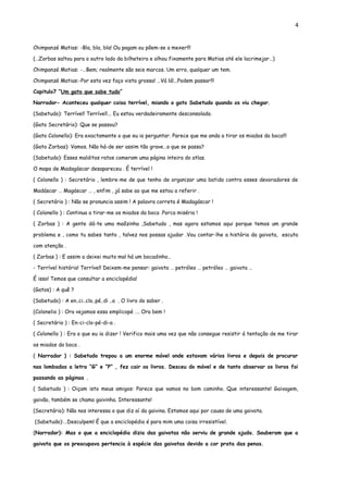 4


Chimpanzé Matias: -Bla, bla, bla! Ou pagam ou põem-se a mexer!!!

(…Zorbas saltou para o outro lado da bilheteira e olhou fixamente para Matias até ele lacrimejar…)

Chimpanzé Matias: -…Bem; realmente são seis marcos. Um erro, qualquer um tem.

Chimpanzé Matias:-Por esta vez faço vista grossa! …Vá lá!...Podem passar!!!

Capitulo7 ”Um gato que sabe tudo”

Narrador- Aconteceu qualquer coisa terrível, miando o gato Sabetudo quando os viu chegar.

(Sabetudo): Terrível! Terrível!... Eu estou verdadeiramente desconsolado.

(Gato Secretário): Que se passou?

(Gato Colonello): Era exactamente o que eu ia perguntar. Parece que me anda a tirar os miados da boca!!!

(Gato Zorbas): Vamos. Não há-de ser assim tão grave…o que se passa?

(Sabetudo): Esses malditos ratos comeram uma página inteira do atlas.

O mapa de Madagáscar desapareceu . É terrível !

( Colonello ) : Secretário , lembre-me de que tenho de organizar uma batida contra esses devoradores de

Madáscar … Magáscar … , enfim , já sabe ao que me estou a referir .

( Secretário ) : Não se pronuncia assim ! A palavra correta é Madagáscar !

( Colonello ) : Continua a tirar-me os miados da boca .Porca miséria !

( Zorbas ) : A gente dá-te uma maõzinha ,Sabetudo , mas agora estamos aqui porque temos um grande

problema e , como tu sabes tanto , talvez nos possas ajudar .Vou contar-lhe a história da gaivota, escuta

com atenção .

( Zorbas ) : E assim a deixei muito mal há um bocadinho…

- Terrível história! Terrível! Deixem-me pensar: gaivota … petróleo … petróleo … gaivota …

É isso! Temos que consultar a enciclopédia!

(Gatos) : A quê ?

(Sabetudo) : A en..ci..clo..pé..di ..a . O livro do saber .

(Colonelio ) : Ora vejamos essa emplicopé …. Ora bem !

( Secretário ) : En-ci-clo-pé-di-a .

( Colonello ) : Era o que eu ia dizer ! Verifico mais uma vez que não consegue resistir á tentação de me tirar

os miados da boca .

( Narrador ) : Sabetudo trepou a um enorme móvel onde estavam vários livros e depois de procurar

nas lombadas a letra “G” e “P” , fez cair os livros. Desceu do móvel e de tanto observar os livros foi

passando as páginas .

( Sabetudo ) : Oiçam isto meus amigos: Parece que vamos no bom caminho. Que interessante! Gaivagem,

gaivão, também se chama gaivinha. Interessante!

(Secretário): Não nos interessa o que diz aí da gaivina. Estamos aqui por causa de uma gaivota.

(Sabetudo):…Desculpem! É que a enciclopédia é para mim uma coisa irresistível.

(Narrador): Mas o que a enciclopédia dizia das gaivotas não serviu de grande ajuda. Souberam que a

gaivota que os preocupava pertencia à espécie das gaivotas devido a cor prata das penas.
 