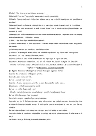 5


(Zorbas): Pelos picos do ouriço! Estamos na mesma…!

(Sabetudo): É terrível! Foi a primeira vez que a enciclopédia me desiludiu…

(Colonello) E nessa empliclopé…. Enfim, bem sabes o que eu quero, não há maneiras de tirar as nódoas do

petróleo?

(Sabetudo): genial! Devíamos ter começado por ai! Já vos trago o volume vinte de letra D de tirar nódoas.

(colonello): Está a ver secretário? Se você evitasse de me tirar os miados da boca já saberíamos o que

tínhamos de fazer!

(Sabetudo): aqui encontra-se a maneira de como limpar as nódoas de petróleo. Limpa-se a nódoa com um pano

húmido com benzina! ... E cá temos a solução!

(Zorbas): Onde diabo é que vamos buscar a benzina?

(Colonello): oh secretário já sabes o que tens a fazer não sabes? Temos um boião com pincéis mergulhados

em benzina.

(Secretário): desculpa mas não estou a entender a tua ideia…

(Colonello):É muito simples! Molhas o rabo com benzina e depois vamos logo tratar dessa pobre gaivota.

Secretário- Ah! … não! Isso e que não! Nem pensar!

Colonello- Lembro-te que a ementa desta tarde e uma dupla ração de fígado com natas.

Secretário- Meter o rabo em benzina! ... mas isso nem pensar!!! Ah! …falaste em fígado com natas????

 Colonello, Secretário e Zorbas- …Olha; nós vamos de saída, Sabetudo.Sabetudo- …E eu acompanho-os até à

                           Capitulo 8 – “zorbas começa a cumprir o prometido”

(os 4 gatos descem do telhado para a varanda olham para a gaivota morta)

Colonello-Oh…coitada como está a pobre gaivota…

Sabetudo-…está mesmo sem vida…

Zorbas- …como é triste morrer…

Colonello – oh…acho que devemos juntar lhe as asas… É o que se faz nestes casos….

(descobrem o ovinho branco com pintas azuis)

Zorbas – …o ovinho! Chegou a pôr o ovo!

Colonello – meteste-te numa boa embrulhada, caro amico!!!... Numa boa embrulhada!

Zorbas- (aflito) o que vou fazer com o ovo?

Secretario- como um ovo podem fazer-se muitas coisas.

Sabetudo- ah, sim! O Zorbas prometeu a essa pobre gaivota que cuidaria do ovo e da gaivotinha. Uma

promessa de honra contraída por um gato do porto obriga todos os gatos do porto, e por isso o ovo diz -nos

respeito.

Zorbas – mas eu não sei tratar de um ovo! Até agora nunca tive um ovo ao meu cuidado.

Sabetudo – tenho de consultar a enciclopédia. De certeza que esta lá tudo o que temos de saber a cerca do

ovo.!!!

Secretario – ou seja; deitar-se junto ao ovo, mas sem o partir.
 