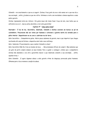 6


Colonello – era exactamente o que eu ia sugerir. Zorbas, ficas junto do ovo e nós vamos ver o que nos diz a

sua encimopé…, enfim, já sabes ao que me refiro. Voltamos a noite com novidades e damos sepultura a essa

pobre gaivota.

Zorbas –(pensando) sinto-me ridículo…! Os gatos maus vão todos fazer troça de mim, mas tenho que os

enfrentar se os vir …mas eu estou decidido a criar esta gaivotinha!

                                      Capítulo 9º ”Uma noite triste”

Narrador:- À luz da lua, Secretário, Sabetudo, Colonello e Zorbas cavaram um buraco ao pé do

castanheiro. Procuraram não ser vistos por humanos e atiraram a gaivota morta da varanda para o

pátio interior. Depositaram-na na cova e cobriram-na de terra.

Gato Secretário -…Companheiros gatos;. Muito pouco sabemos da gaivota, mas o que importa é que chegou

moribunda até casa de Zorbas, e depositou nele toda a sua confiança.

Gato Sabetudo- É exactamente o que o senhor Colonello ia dizer!

Gato Secretário-Não lhe tires os miados da boca. … São promessas difíceis de cumprir. Mas sabemos que

um gato de porto cumpre sempre os seus miados. Para o ajudar a conseguir, ordeno que o companheiro

Zorbas não abandone o ovo até a gaivotinha nascer e que Sabetudo consulte a sua encimópé… , enfim,

aqueles livros…!

Gato Colonello- …E agora digamos adeus a esta gaivota vitima da desgraça provocada pelos humanos.

Olhemos para a lua e miemos a canção do adeus.
 