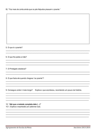 Agrupamento de Escolas da Moita Ano letivo 2013-2014
B) “ Faz mais de conta ainda que os pés felpudos pisavam o poente.”
5. O que é o poente?
_____________________________________________________________________________________
____________________________________________________________________________________
6. O que lhe pedia a mãe?
_____________________________________________________________________________________
_____________________________________________________________________________________
____________________________________________________________________________________
7. O Pintalgato obedecia?
_____________________________________________________________________________________
_____________________________________________________________________________________
8. O que fazia ele quando chegava “ao poente”?
_____________________________________________________________________________________
_____________________________________________________________________________________
____________________________________________________________________________________
9. Conseguiu evitar ir mais longe? Explica o que aconteceu, recontando um pouco da história.
_____________________________________________________________________________________
_____________________________________________________________________________________
_____________________________________________________________________________________
____________________________________________________________________________________
10. “Até que a metade completa dele (…)”
10.1. Explica a expressão por palavras tuas.
_____________________________________________________________________________________
_____________________________________________________________________________________
_____________________________________________________________________________________
____________________________________________________________________________________
 