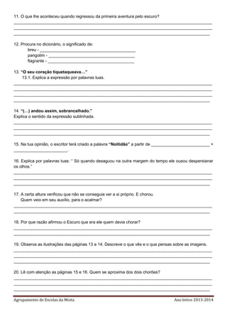 Agrupamento de Escolas da Moita Ano letivo 2013-2014
11. O que lhe aconteceu quando regressou da primeira aventura pelo escuro?
_____________________________________________________________________________________
_____________________________________________________________________________________
____________________________________________________________________________________
12. Procura no dicionário, o significado de:
breu - _________________________________________
pangolim - _____________________________________
flagrante - _____________________________________
13. “O seu coração tiquetaqueava…”
13.1. Explica a expressão por palavras tuas.
_____________________________________________________________________________________
_____________________________________________________________________________________
_____________________________________________________________________________________
____________________________________________________________________________________
14. “(…) andou assim, sobrancelhado.”
Explica o sentido da expressão sublinhada.
_____________________________________________________________________________________
_____________________________________________________________________________________
____________________________________________________________________________________
15. Na tua opinião, o escritor terá criado a palavra “Noitidão” a partir de _________________________ +
_______________________.
16. Explica por palavras tuas: “ Só quando desaguou na outra margem do tempo ele ousou despersianar
os olhos.”
_____________________________________________________________________________________
_____________________________________________________________________________________
____________________________________________________________________________________
17. A certa altura verificou que não se conseguia ver a si próprio. E chorou.
Quem veio em seu auxílio, para o acalmar?
_____________________________________________________________________________________
____________________________________________________________________________________
18. Por que razão afirmou o Escuro que era ele quem devia chorar?
_____________________________________________________________________________________
____________________________________________________________________________________
19. Observa as ilustrações das páginas 13 e 14. Descreve o que vês e o que pensas sobre as imagens.
_____________________________________________________________________________________
_____________________________________________________________________________________
____________________________________________________________________________________
20. Lê com atenção as páginas 15 e 16. Quem se aproxima dos dois chorões?
_____________________________________________________________________________________
_____________________________________________________________________________________
____________________________________________________________________________________
 