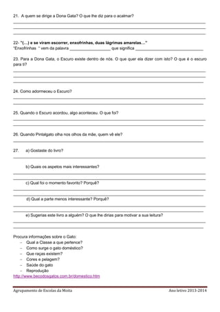 Agrupamento de Escolas da Moita Ano letivo 2013-2014
21. A quem se dirige a Dona Gata? O que lhe diz para o acalmar?
_____________________________________________________________________________________
_____________________________________________________________________________________
_____________________________________________________________________________________
22- ”(…) e se viram escorrer, enxofrinhas, duas lágrimas amarelas…”
“Enxofrinhas “ vem da palavra __________________ que significa ______________________________
23. Para a Dona Gata, o Escuro existe dentro de nós. O que quer ela dizer com isto? O que é o escuro
para ti?
_____________________________________________________________________________________
_____________________________________________________________________________________
____________________________________________________________________________________
24. Como adormeceu o Escuro?
_____________________________________________________________________________________
____________________________________________________________________________________
25. Quando o Escuro acordou, algo aconteceu. O que foi?
_____________________________________________________________________________________
____________________________________________________________________________________
26. Quando Pintalgato olha nos olhos da mãe, quem vê ele?
____________________________________________________________________________________
27. a) Gostaste do livro?
_____________________________________________________________________________________
b) Quais os aspetos mais interessantes?
_____________________________________________________________________________________
_____________________________________________________________________________________
c) Qual foi o momento favorito? Porquê?
_____________________________________________________________________________________
____________________________________________________________________________________
d) Qual a parte menos interessante? Porquê?
_____________________________________________________________________________________
____________________________________________________________________________________
e) Sugerias este livro a alguém? O que lhe dirias para motivar a sua leitura?
_____________________________________________________________________________________
____________________________________________________________________________________
Procura informações sobre o Gato:
 Qual a Classe a que pertence?
 Como surge o gato doméstico?
 Que raças existem?
 Cores e pelagem?
 Saúde do gato
 Reprodução
http://www.becodosgatos.com.br/domestico.htm
 
