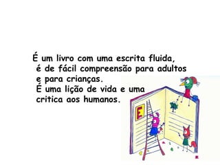 É um livro com uma escrita fluida, é de fácil compreensão para adultos e para crianças. É uma lição de vida e uma critica aos humanos.   