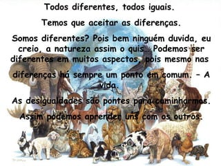 Todos diferentes, todos iguais.  Temos que aceitar as diferenças. Somos diferentes? Pois bem ninguém duvida, eu creio, a natureza assim o quis… Podemos ser diferentes em muitos aspectos, pois mesmo nas  diferenças há sempre um ponto em comum. – A vida.  As desigualdades são pontes para caminharmos. Assim podemos aprender uns com os outros. 