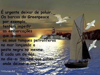 É urgente deixar de poluir. Os barcos do Greenpeace por exemplo, tentam impedir as embarcações que lavam os seus tanques petrolíferos  no mar lançando a  peste negra no mesmo.  E cada um de nós,  no dia-a-dia tem que saber onde deixar o seu lixo. 
