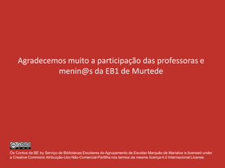 Agradecemos muito a participação das professoras e
menin@s da EB1 de Murtede
Os Contos da BE by Serviço de Bibliotecas Escolares do Agrupamento de Escolas Marquês de Marialva is licensed under
a Creative Commons Atribuição-Uso Não-Comercial-Partilha nos termos da mesma licença 4.0 Internacional License.
 