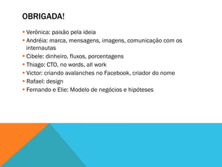 OBRIGADA!
§ Verônica: paixão pela ideia
§ Andréia: marca, mensagens, imagens, comunicação com os
   internautas
§ Cibele: dinheiro, fluxos, porcentagens
§ Thiago: CTO, no words, all work
§ Victor: criando avalanches no Facebook, criador do nome
§ Rafael: design
§ Fernando e Elie: Modelo de negócios e hipóteses
 