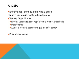 A IDEIA
§ Encomendar comida pela Web é óbvio
§ Mas a execução no Brasil é péssima
§ Vamos fazer direito!
 § Layout: Mais lindo, cool, hype e com a melhor experiência
 § Mais opções
 § Ajudar o cliente a descobrir o que ele quer comer


§ E funciona assim:
 