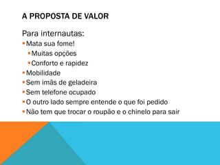 A PROPOSTA DE VALOR

Para internautas:
§ Mata sua fome!
   § Muitas opções
   § Conforto e rapidez
§ Mobilidade
§ Sem imãs de geladeira
§ Sem telefone ocupado
§ O outro lado sempre entende o que foi pedido
§ Não tem que trocar o roupão e o chinelo para sair
 