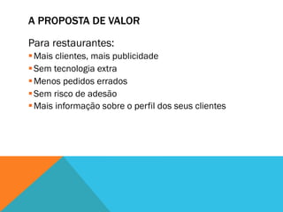 A PROPOSTA DE VALOR

Para restaurantes:
§ Mais clientes, mais publicidade
§ Sem tecnologia extra
§ Menos pedidos errados
§ Sem risco de adesão
§ Mais informação sobre o perfil dos seus clientes
 