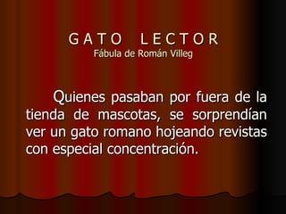 G A T O  L E C T O R Fábula de Román Villeg Q uienes pasaban por fuera de la tienda de mascotas, se sorprendían ver un gato romano hojeando revistas con especial concentración. 