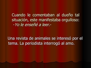 Cuando le comentaban al dueño tal situación, este manifestaba orgulloso:  - Yo le enseñé a leer .- Una revista de animales se interesó por el tema. La periodista interrogó al amo.  