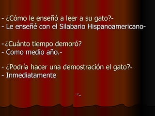 -. - ¿Cómo le enseñó a leer a su gato?- - Le enseñé con el Silabario Hispanoamericano- -   ¿Cuánto tiempo demoró? - Como medio año.- - ¿Podría hacer una demostración el gato?- - Inmediatamente 