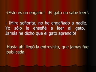 ¡Esto es un engaño!  ¡El gato no sabe leer!. - ¡Mire señorita, no he engañado a nadie.  Yo sólo le enseñé a leer al gato.  Jamás he dicho que el gato aprendió! Hasta ahí llegó la entrevista, que jamás fue publicada. 