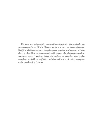 Era uma vez antigamente, mas muito antigamente, nas profundas do
passado quando os bichos falavam, os cachorros eram amarrados com
lingüiça, alfaiates casavam com princesas e as crianças chegavam no bico
das cegonhas. Hoje meninos e meninas já nascem sabendo tudo, aprendem
no ventre materno, onde se fazem psicoanalisar para escolher cada qual o
complexo preferido, a angústia, a solidão, a violência. Aconteceu naquele
então uma história de amor.
 