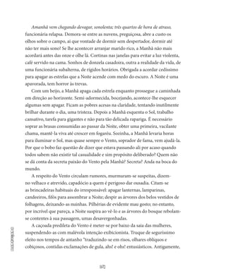 14
Madrugada
Amanhã vem chegando devagar, sonolenta; três quartos de hora de atraso,
funcionária relapsa. Demora-se entre as nuvens, preguiçosa, abre a custo os
olhos sobre o campo, ai que vontade de dormir sem despertador, dormir até
não ter mais sono! Se lhe acontecer arranjar marido rico, a Manhã não mais
acordará antes das onze e olhe lá. Cortinas nas ja­nelas para evitar a luz violenta,
café servido na cama. Sonhos de donzela casadoira, outra a realidade da vida, de
uma funcionária subalterna, de rígidos horários. Obrigada a acordar cedíssimo
para apagar as estrelas que a Noite acende com medo do escuro. A Noite é uma
apavorada, tem horror às trevas.
Com um beijo, a Manhã apaga cada estrela enquanto prossegue a caminhada
em direção ao horizonte. Semi-adormecida, bocejando, acontece-lhe esquecer
algumas sem apagar. Ficam as pobres acesas na claridade, tentando inutilmente
brilhar durante o dia, uma tristeza. Depois a Manhã esquenta o Sol, trabalho
cansativo, tarefa para gigantes e não para tão delicada rapariga. É necessário
soprar as brasas consumidas ao passar da Noite, obter uma primeira, vacilante
chama, mantê-la viva até crescer em fogaréu. Sozinha, a Manhã le­varia horas
para iluminar o Sol, mas quase sempre o Vento, sopra­dor de fama, vem ajudá-la.
Por que o bobo faz questão de dizer que estava passando ali por acaso quando
todos sabem não existir tal casualidade e sim propósito deliberado? Quem não
se dá conta da secreta paixão do Vento pela Manhã? Secreta? Anda na boca do
mundo.
A respeito do Vento circulam rumores, murmuram-se suspeitas, dizem-
no velhaco e atrevido, capadócio a quem é perigoso dar ousa­dia. Citam-se
as brincadeiras habituais do irresponsável: apagar lanter­nas, lamparinas,
candeeiros, fifós para assombrar a Noite; despir as ár­vores dos belos vestidos de
folhagens, deixando-as nuinhas. Pilhérias de evidente mau gosto; no entanto,
por incrível que pareça, a Noite suspira ao vê-lo e as árvores do bosque rebolam-
se contentes à sua passagem, umas desavergonhadas.
A caçoada predileta do Vento é meter-se por baixo da saia das mulheres,
suspendendo-as com malévola intenção exibicionista. Tru­que de seguríssimo
eleito nos tempos de antanho “traduzindo-se em ri­sos, olhares oblíquos e
cobiçosos, contidas exclamações de gula, ahs! e ohs! entusiásticos. Antigamente,
 