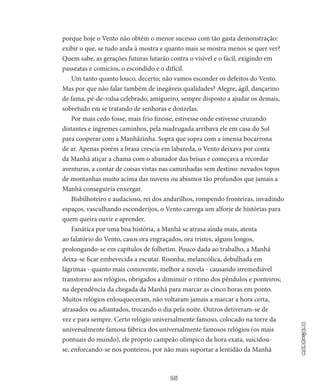 15
Madrugada
porque hoje o Vento não obtém o menor sucesso com tão gasta demonstração:
exibir o que, se tudo anda à mostra e quanto mais se mostra menos se quer ver?
Quem sabe, as gerações futuras lutarão contra o visível e o fácil, exigindo em
passeatas e comícios, o escondido e o difícil.
Um tanto quanto louco, decerto; não vamos esconder os defei­tos do Vento.
Mas por que não falar também de inegáveis qualidades? Alegre, ágil, dançarino
de fama, pé-de-valsa celebrado, amigueiro, sempre disposto a ajudar os demais,
sobretudo em se tratando de se­nhoras e donzelas.
Por mais cedo fosse, mais frio fizesse, estivesse onde estivesse cruzando
distantes e íngremes caminhos, pela madrugada arribava ele em casa do Sol
para cooperar com a Manhãzinha. Sopra que sopra com a imensa bocarrona
de ar. Apenas porém a brasa crescia em la­bareda, o Vento deixava por conta
da Manhã atiçar a chama com o abanador das brisas e começava a recordar
aventuras, a contar de coisas vistas nas caminhadas sem destino: nevados topos
de montanhas muito acima das nuvens ou abismos tão profundos que jamais a
Manhã conseguiria enxergar.
Bisbilhoteiro e audacioso, rei dos andarilhos, rompendo frontei­ras, invadindo
espaços, vasculhando esconderijos, o Vento carrega um alforje de histórias para
quem queira ouvir e aprender.
Fanática por uma boa história, a Manhã se atrasa ainda mais, a­tenta
ao falatório do Vento, casos ora engraçados, ora tristes, alguns longos,
prolongando-se em capítulos de folhetim. Pouco dada ao tra­balho, a Manhã
deixa-se ficar embevecida a escutar. Risonha, melan­cólica, debulhada em
lágrimas - quanto mais comovente, melhor a novela - causando irremediável
transtorno aos relógios, obrigados a diminuir o ritmo dos pêndulos e ponteiros;
na dependência da chega­da da Manhã para marcar as cinco horas em ponto.
Muitos relógios enlouqueceram, não voltaram jamais a marcar a hora certa,
atrasa­dos ou adiantados, trocando o dia pela noite. Outros detiveram-se de
vez e para sempre. Certo relógio universalmente famoso, coloca­do na torre da
universalmente famosa fábrica dos universalmente famosos relógios (os mais
pontuais do mundo), ele próprio campeão olímpico da hora exata, suicidou-
se, enforcando-se nos ponteiros, por não mais suportar a lentidão da Manhã
 