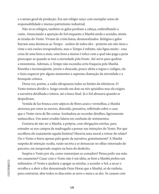 16
Madrugada
e o atraso geral da produção. Era um relógio suíço com exemplar senso de
responsabilidade e imenso patriotismo industrial.
Não só os relógios, também os galos perdiam a cabeça, embru­lhando o
canto. Anunciando a aparição do Sol enquanto a Manhã ain­da o acendia, atenta
às tiradas do Vento. Viviam de crista baixa, des­moralizados. Relógios e galos
fizeram uma denúncia ao Tempo - se­nhor de todos eles - protesto em oito itens e
vinte e seis razões irres­pondíveis, mas o Tempo é infinito, não ligou muito - essa
coisa de uma hora a mais, uma hora a menos é tolice com a qual não paga a pena
preocupar-se quando se tem a eternidade pela frente. Até serve para quebrar
a monotonia. Ademais, o Tempo não escondia certa fraqueza pela Manhã.
Risonha e inconseqüente, jovem e aloucada, pouco afeita a regras e códigos, ela
o fazia esquecer por alguns mo­mentos a suprema chateação da eternidade e a
bronquite crônica.
Dessa vez, porém, a vadia ultrapassou todos os limites da tole­rância. O
Vento tentara dividir o longo enredo em dois ou três episódios mas ela exigira
a narrativa detalhada e inteira, até o lance final. Já o Sol abrasava quando se
despediram.
Vestida de luz branca com salpicos de flores azuis e vermelhas, a Manhã
atravessa por entre as nuvens, distraída, pensativa, refletindo sobre o caso
que o Vento viera de lhe contar. Sonhadora ao recordar detalhes, ligeiramente
melancólica. Um autor erudito falaria em con­fusão de sentimentos.
Gostaria de não ser a Manhã, a própria, com obrigações estritas, para
estender-se nos campos da madrugada a pensar nas intenções do Vento. Por que
escolhera ele exatamente aquela história? Haveria uma moral a retirar do relato?
Ou o Vento o fizera apenas pelo gosto da narrativa, gratuitamente? A Manhã
suspeita de intenção oculta, razão secreta a se denunciar no olhar entornado do
parceiro, em ines­perado suspiro na hora do desfecho.
Suspira o Vento por ela, como rumorejam as comadres? Pensa pedir sua mão
em casamento? Casar com o Vento não é má idéia, se bem a Manhã prefira um
milionário. O Vento a ajudaria a apagar as es­trelas, a acender o Sol, a secar o
orvalho e a abrir a flor denominada Onze Horas que a Manhã, só de ranheta,
para contrariar, abre todos os dias entre as nove e meia e as dez. Se casasse com
 