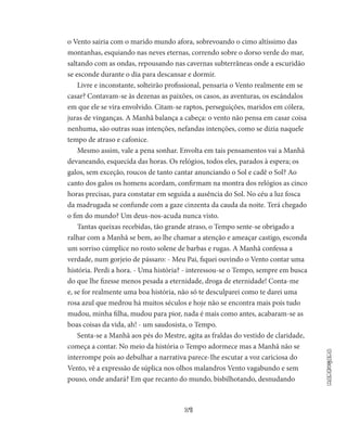 17
Madrugada
o Vento sairia com o marido mundo afora, sobrevoando o cimo altíssimo das
mon­tanhas, esquiando nas neves eternas, correndo sobre o dorso verde do mar,
saltando com as ondas, repousando nas cavernas subterrâ­neas onde a escuridão
se esconde durante o dia para descansar e dormir.
Livre e inconstante, solteirão profissional, pensaria o Vento real­mente em se
casar? Contavam-se às dezenas as paixões, os casos, as aventuras, os escândalos
em que ele se vira envolvido. Citam-se rap­tos, perseguições, maridos em cólera,
juras de vinganças. A Manhã balança a cabeça: o vento não pensa em casar coisa
nenhuma, são outras suas intenções, nefandas intenções, como se dizia naquele
tempo de atraso e cafonice.
Mesmo assim, vale a pena sonhar. Envolta em tais pensamentos vai a Manhã
devaneando, esquecida das horas. Os relógios, todos eles, parados à espera; os
galos, sem exceção, roucos de tanto cantar anunciando o Sol e cadê o Sol? Ao
canto dos galos os homens acordam, confirmam na montra dos relógios as cinco
horas precisas, para cons­tatar em seguida a ausência do Sol. No céu a luz fosca
da madrugada se confunde com a gaze cinzenta da cauda da noite. Terá chegado
o fim do mundo? Um deus-nos-acuda nunca visto.
Tantas queixas recebidas, tão grande atraso, o Tempo sente-se obrigado a
ralhar com a Manhã se bem, ao lhe chamar a atenção e ameaçar castigo, esconda
um sorriso cúmplice no rosto solene de barbas e rugas. A Manhã confessa a
verdade, num gorjeio de pássaro: - Meu Pai, fiquei ouvindo o Vento contar uma
história. Perdi a hora. - Uma história? - interessou-se o Tempo, sempre em busca
do que lhe fizesse menos pesada a eternidade, droga de eternidade! ­Conta-me
e, se for realmente uma boa história, não só te desculparei como te darei uma
rosa azul que medrou há muitos séculos e hoje não se encontra mais pois tudo
mudou, minha filha, mudou para pior, nada é mais como antes, acabaram-se as
boas coisas da vida, ah! - um saudosista, o Tempo.
Senta-se a Manhã aos pés do Mestre, agita as fraldas do vesti­do de claridade,
começa a contar. No meio da história o Tempo adormece mas a Manhã não se
interrompe pois ao debulhar a narra­tiva parece-Ihe escutar a voz cariciosa do
Vento, vê a expressão de súplica nos olhos malandros Vento vagabundo e sem
pouso, onde andará? Em que recanto do mundo, bisbilhotando, desnudando
 