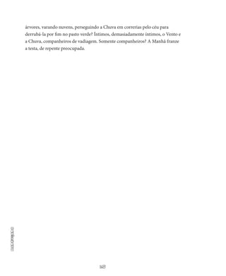 18
Madrugada
árvores, varando nuvens, perseguindo a Chuva em correrias pelo céu para
derrubá-la por fim no pasto verde? Íntimos, demasiadamen­te íntimos, o Vento e
a Chuva, companheiros de vadiagem. Somen­te companheiros? A Manhã franze
a testa, de repente preocupada.
 
