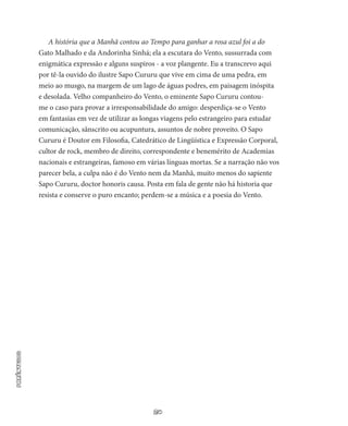 20
PARÊNTESIS
A história que a Manhã contou ao Tempo para ganhar a rosa azul foi a do
Gato Malhado e da Andorinha Sinhá; ela a escutara do Vento, sussurrada com
enigmática expressão e alguns suspiros - a voz plangente. Eu a transcrevo aqui
por tê-la ouvido do ilustre Sapo Cururu que vive em cima de uma pedra, em
meio ao musgo, na margem de um lago de águas podres, em paisagem inóspita
e deso­lada. Velho companheiro do Vento, o eminente Sapo Cururu con­tou-
me o caso para provar a irresponsabilidade do amigo: desperdiça-se o Vento
em fantasias em vez de utilizar as longas viagens pelo estrangeiro para estudar
comunicação, sânscrito ou acupuntura, as­suntos de nobre proveito. O Sapo
Cururu é Doutor em Filosofia, Catedrático de Lingüística e Expressão Corporal,
cultor de rock, membro de direito, correspondente e benemérito de Academias
na­cionais e estrangeiras, famoso em várias línguas mortas. Se a narração não vos
parecer bela, a culpa não é do Vento nem da Manhã, muito menos do sapiente
Sapo Cururu, doctor honoris causa. Posta em fala de gente não há historia que
resista e conserve o puro encanto; per­dem-se a música e a poesia do Vento.
 