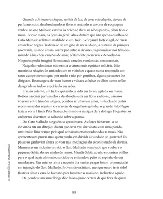 22
aestaçãodaprimavera
Quando a Primavera chegou, vestida de luz, de cores e de alegria, olorosa de
perfumes sutis, desabrochando as flores e vestindo as árvores de roupagens
verdes, o Gato Malhado estirou os braços e abriu os olhos pardos, olhos feios e
maus. Feios e maus, na opinião geral. Aliás, diziam que não apenas os olhos do
Gato Malhado refle­tiam maldade, e sim, todo o corpanzil forte e ágil, de riscas
amarelas e negras. Tratava-se de um gato de meia-idade, já distante da primeira
juventude, quando amara correr por entre as árvores, vagabundear nos telhados,
miando à lua cheia canções de amar, certamente picarescas e debochadas.
Ninguém podia imaginá-lo entoan­do canções românticas, sentimentais.
Naquelas redondezas não existia criatura mais egoísta e solitária. Não
mantinha relações de amizade com os vizinhos e quase nunca respondia aos
raros cumprimentos que, por medo e não por gentileza, alguns passantes lhe
dirigiam. Resmungava de mau humor e voltava a fechar os olhos como se lhe
desagradasse todo o espetáculo em redor.
Era, no entanto, um belo espetáculo, a vida em torno, agitada ou mansa.
Botões nasciam perfumados e desabrochavam em flores ra­diosas, pássaros
voavam entre trinados alegres, pombos arrulhavam amor, ninhadas de pintos
recém-nascidos seguiam o cacarejar de or­gulhosa galinha, o grande Pato Negro
fazia a corte à linda Pata Bran­ca, banhando-a na água clara do lago. Folgazões, os
cachorros diver­tiam-se saltando sobre a grama.
Do Gato Malhado ninguém se aproximava. As flores fechavam­-se se
ele vinha em sua direção: dizem que certa vez derrubara, com uma patada,
um tímido lírio branco pelo qual se haviam enamorado to­das as rosas. Não
apresentavam provas mas quem punha em dúvida a ruindade do gatarraz? Os
pássaros ganhavam altura ao voar nas ime­diações do esconso onde ele dormia.
Murmuravam inclusive ter sido o Gato Malhado o malvado que roubara o
pequeno Sabiá, do seu ninho de ramos. Mamãe Sabiá, ao não encontrar o filho
para o qual trazia alimento, suicidou-se enfiando o peito no espinho de um
man­dacaru. Um enterro triste e naquele dia muitas pragas foram pronun­ciadas
em intenção do Gato Malhado. Provas não existiam, mas que outro teria sido?
Bastava olhar a cara do bichano para localizar o assassino. Bicho feio aquele.
Os pombos iam amar longe dele: havia quase certeza de que fora ele quem
 