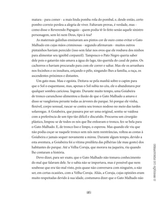 23
aestaçãodaprimavera
matara - para comer - a mais linda pomba-rola do pom­bal, e, desde então, certo
pombo-correio perdeu a alegria de viver. Faltavam provas, é verdade, mas -
como disse o Reverendo Papa­gaio - quem podia tê-lo feito senão aquele sinistro
personagem, sem lei nem Deus, tipo à-toa?
As maternais galinhas ensinavam aos pintos cor de ouro como evitar o Gato
Malhado em cujas mãos criminosas - segundo afirma­vam - muitos outros
pintainhos haviam perecido (isso sem falar nos ovos que ele roubava dos ninhos
para alimentar seu ignóbil corpanzil). Tampouco o Pato Negro queria saber
dele pois o gatarrão não amava a água do lago, tão querida do casal de patos. Os
cachorros o haviam procurado para com ele correr e saltar. Mas ele os arranhara
nos fo­cinhos e os insultara, eriçando o pêlo, xingando-lhes a família, a raça, os
ascendentes próximos e distantes.
Um gato mau. Mau e egoísta. Deitava-se pela manhã sobre o ca­pim para
que o Sol o esquentasse, mas, apenas o Sol subia no céu, ele o abandonava por
qualquer sombra cariciosa. Ingrato. Durante muito tempo, uma Goiabeira
de tronco carunchoso alimentou a ilusão de que o Gato Malhado a amava e
disso se vangloriou perante todas as árvores do parque. Só porque ele vinha,
flexível, corpo sensual, ras­car-se contra seu tronco nodoso no meio das tardes
solarengas. A Goiabeira, que passava por ser uma original, sentiu-se vaidosa
com a preferência de um tipo tão difícil e discutido. Procurou um ci­rurgião
plástico, limpou-se de todos os nós que lhe enfeavam o tron­co, fez-se bela para
o Gato Malhado. E, de tronco liso e limpo, o es­perou. Mas quando ele viu que
não podia coçar-se naquele tronco sem nós nem reentrâncias, voltou as costas à
Goiabeira e jamais se­quer novamente a mirou. Durante algum tempo, devido a
esta aven­tura, a Goiabeira foi a vítima predileta das pilhérias (de mau gosto) dos
habitantes do parque. Até a Velha Coruja, que morava na ja­queira, riu quando
lhe contaram a história.
Devo dizer, para ser exato, que o Gato Malhado não tomava co­nhecimento
do mal que falavam dele. Se o sabia não se importava, mas é possível que nem
soubesse que era tão mal visto, pois quase não conversava com ninguém, a não
ser, em certas ocasiões, com a Velha Coruja. Aliás, a Coruja, cujas opiniões eram
muito respeitadas devido à sua idade, costumava dizer que o Gato Malhado não
 