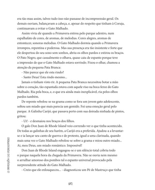 24
aestaçãodaprimavera
era tão mau assim, talvez tudo isso não passasse de incompreensão geral. Os
demais ouviam, balançavam a cabeça, e, apesar do respeito que tinham à Coruja,
continuavam a evitar o Gato Malhado.
Assim vivia ele quando a Primavera entrou pelo parque aden­tro, num
espalhafato de cores, de aromas, de melodias. Cores alegres, aromas de
entontecer, sonoras melodias. O Gato Malhado dormia quando a Primavera
irrompeu, repentina e poderosa. Mas sua pre­sença era tão insistente e forte que
ele despertou do seu sono sem sonhos, abriu os olhos pardos e estirou os braços.
O Pato Negro, que casualmente o olhava, quase caiu de espanto porque teve
a impres­são de que o Gato Malhado estava sorrindo. Fixou o olhar, chamou a
atenção da pequena Pata Branca:
- Não parece que ele esta rindo?
- Santo Deus! Esta rindo mesmo...
Jamais o tinham visto rir. A pequena Pata Branca necessitou botar a mão
sobre o coração, tão espantada estava com aquele riso na boca feroz do Gato
Malhado. Ria pela boca, e, o que era ainda mais inexplicável, ria pelos olhos
pardos também.
De repente rebolou-se na grama como se fora um jovem gato adolescente,
soltou um miado que mais parecia um gemido. Foi uma emoção geral pelo
parque. A Galinha Carijó, que passava perto com sua doirada ninhada de pintos,
gritou:
- Ui! - e desmaiou nos braços dos filhos.
O galo Don Juan de Rhode Island veio correndo ver o que tinha acontecido.
De todas as galinhas de seu harém, a Carijó era a prefe­rida. Ajudou-a a levantar-
se e ia lançar seu canto de guerra e de pro­testo, igual a uma clarinada, quando
mais uma vez o Gato Malhado rebolou-se sobre a grama e miou outro miado...
Ai, meu Deus, um miado romântico. Impossível!
Don Juan de Rhode Island engasgou-se e um silêncio total co­briu todo
o parque naquela hora da chegada da Primavera. Não se ou­via nem mesmo
o arrulhar amoroso dos pombos tal o espanto universal provocado pela
surpreendente atitude do Gato Malhado.
- Creio que ele enlouqueceu... - diagnosticou um Pé de Mas­truço que tinha
 