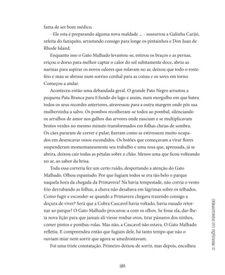25
aestaçãodaprimavera
fama de ser bom médico.
- Ele esta é preparando alguma nova maldade ... - sussurrou a Galinha Carijó,
refeita do faniquito, arrastando consigo para longe os pintainhos e Don Juan de
Rhode Island.
Enquanto isso o Gato Malhado levantou-se, estirou os braços e as pernas,
eriçou o dorso para melhor captar o calor do sol subitamen­te doce, abriu as
narinas para aspirar os novos odores que rolavam no ar, deixou que todo o rosto
feio e mau se abrisse num sorriso cor­dial para as coisas e os seres em torno.
Começou a andar.
Aconteceu então uma debandada geral. O grande Pato Negro arrastou a
pequena Pata Branca para 0 fundo do lago e assim, num mergulho em que bateu
todos os seus recordes anteriores, atravessou para a outra margem onde pôs sua
mulherzinha a salvo. Os pombos re­colheram-se todos ao pombal, silenciando
os arrulhos de amor nos ga­lhos das arvores onde nasciam e se multiplicavam
brotos verdes no mesmo minuto transformados em folhas cheias de sombra.
Os cães pararam de correr e pular, fizeram como se estivessem muito ocupa­
dos em desencavar ossos escondidos. Os botões que começavam a virar flores
suspenderam momentaneamente seu trabalho e uma rosa que, apressada, já se
abrira, deixou cair todas as pétalas sobre o chão. Menos uma que ficou volteando
no ar, ao sabor da brisa.
Toda essa correria fez um certo ruído, despertando a atenção do Gato
Malhado. Olhou espantado. Por que fugiam todos se era tão belo o parque
naquela hora da chegada da Primavera? Na havia tempestade, não corria o vento
frio derrubando as folhas, a chuva não desabava em lágrimas sobre os telhados.
Como fugir e escon­der-se quando a Primavera chegava trazendo consigo a
doçura de viver? Será que a Cobra Cascavel havia voltado, havia ousado retor­
nar ao parque? O Gato Malhado procurou-a com os olhos. Se fosse ela, dar-lhe-
ia nova lição para que jamais ali viesse roubar ovos, tirar pássaros dos ninhos,
comer pintos e pombas-rolas. Mas não, a Cas­cavel não estava. O Gato Malhado
refletiu. E compreendeu então que fugiam dele, há tanto tempo que não o
ouviam miar nem sorrir que agora se amedrontavam.
Foi uma triste constatação. Primeiro deixou de sorrir, mas de­pois, encolheu
 