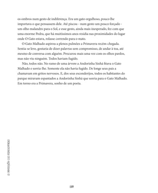 26
aestaçãodaprimavera
os ombros num gesto de indiferença. Era um gato orgu­lhoso, pouco lhe
importava o que pensassem dele. Até piscou - num gesto um pouco forçado -
um olho malandro para o Sol, e esse gesto, ainda mais inesperado, fez com que
uma enorme Pedra, que há mui­tíssimos anos residia nas proximidades do lugar
onde O Gato estava, rolasse correndo para o mato.
O Gato Malhado aspirou a plenos pulmões a Primavera recém-­chegada.
Sentia-se leve, gostaria de dizer palavras sem compromisso, de andar à toa, até
mesmo de conversa com alguém. Procurou mais uma vez com os olhos pardos,
mas não viu ninguém. Todos haviam fugido.
Não, todos não. No ramo de uma árvore a Andorinha Sinhá fita­va o Gato
Malhado e sorria-lhe. Somente ela não havia fugido. De lon­ge seus pais a
chamavam em gritos nervosos. E, dos seus esconderijos, todos os habitantes do
parque miravam espantados a Andorinha Sinhá que sorria para o Gato Malhado.
Em torno era a Primavera, sonho de um poeta.
 