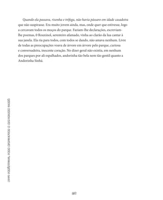 28
NOVOPARÊNTESIS,PARAAPRESENTARAANDORINHASINHÁ
Quando ela passava, risonha e trêfega, não havia pássaro em idade casadoira
que não suspirasse. Era muito jovem ainda, mas, onde quer que estivesse, logo
a cercavam todos os moços do parque. Faziam-lhe declarações, escreviam-
lhe poemas, 0 Rouxinol, seresteiro afamado, vinha ao clarão da lua cantar à
sua janela. Ela ria para to­dos, com todos se dando, não amava nenhum. Livre
de todas as preocupações voava de árvore em árvore pelo parque, curiosa
e conversadeira, inocente coração. No dizer geral não existia, em ne­nhum
dos parques por ali espalhados, andorinha tão bela nem tão gentil quanto a
Andorinha Sinhá.
 